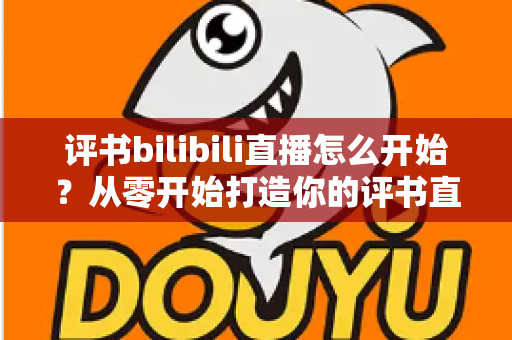 评书bilibili直播怎么开始？从零开始打造你的评书直播间完全指南