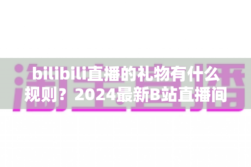 bilibili直播的礼物有什么规则？2024最新B站直播间礼物玩法与消费规则完全指南