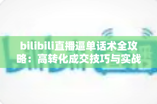 bilibili直播逼单话术全攻略：高转化成交技巧与实战模板一学就会
