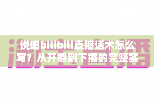 说唱bilibili直播话术怎么写？从开播到下播的完整实战指南