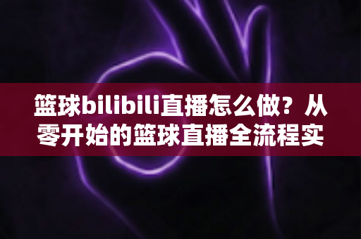 篮球bilibili直播怎么做?从零开始的篮球直播全流程实战指南 篮球bilibili直播怎么做?从零开始的篮球直播全流程实战指南