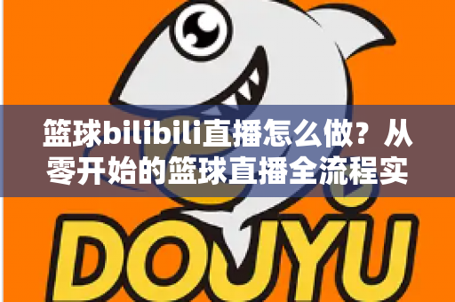 篮球bilibili直播怎么做?从零开始的篮球直播全流程实战指南 篮球bilibili直播怎么做?从零开始的篮球直播全流程实战指南