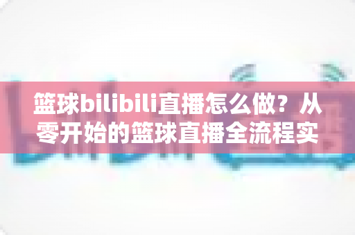 篮球bilibili直播怎么做？从零开始的篮球直播全流程实战指南