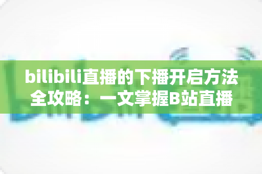 bilibili直播的下播开启方法全攻略：一文掌握B站直播规范收播技巧与运营要点