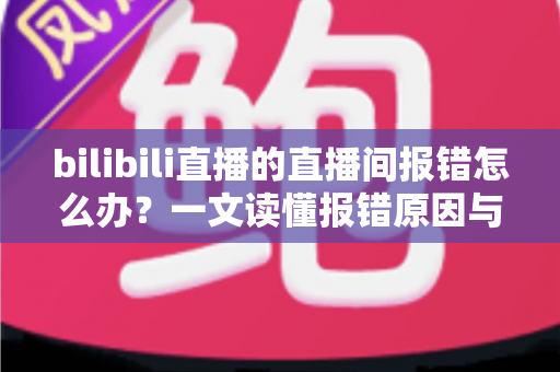 bilibili直播的直播间报错怎么办？一文读懂报错原因与全流程解决指南