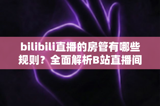 bilibili直播的房管有哪些规则？全面解析B站直播间房管的职责、权限与行为规范