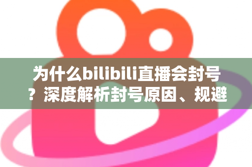 为什么bilibili直播会封号？深度解析封号原因、规避方法与申诉指南