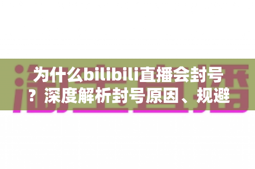 为什么bilibili直播会封号？深度解析封号原因、规避方法与申诉指南