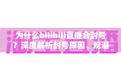 为什么bilibili直播会封号？深度解析封号原因、规避方法与申诉指南