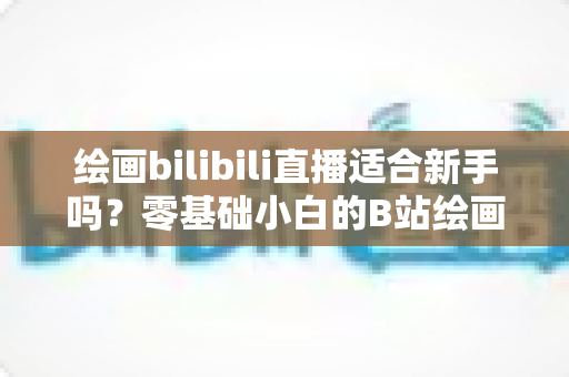 绘画bilibili直播适合新手吗？零基础小白的B站绘画直播学习全指南