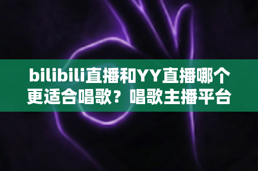 bilibili直播和YY直播哪个更适合唱歌？唱歌主播平台选择深度评测与实用指南