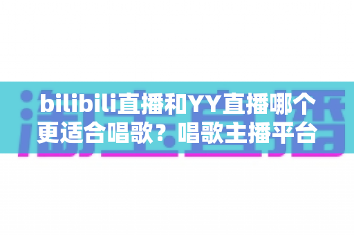 bilibili直播和YY直播哪个更适合唱歌？唱歌主播平台选择深度评测与实用指南
