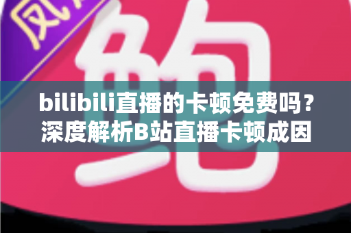 bilibili直播的卡顿免费吗?深度解析B站直播卡顿成因与零成本解决攻略 bilibili直播的卡顿免费吗?深度解析B站直播卡顿成因与零成本解决攻略