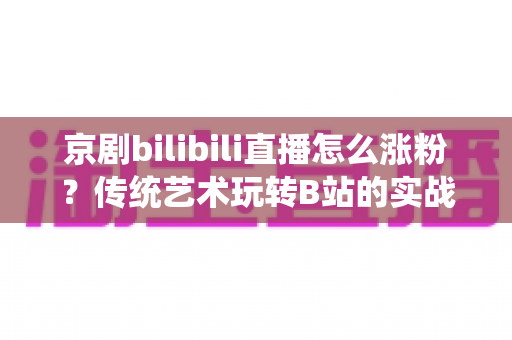 京剧bilibili直播怎么涨粉?传统艺术玩转B站的实战涨粉全攻略 京剧bilibili直播怎么涨粉?传统艺术玩转B站的实战涨粉全攻略