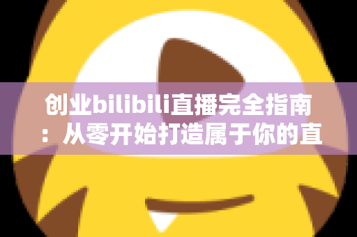 创业bilibili直播完全指南：从零开始打造属于你的直播创业成功之路