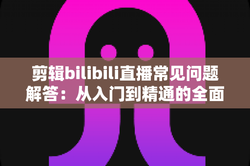 剪辑bilibili直播常见问题解答：从入门到精通的全面指南，助你轻松玩转直播切片创作