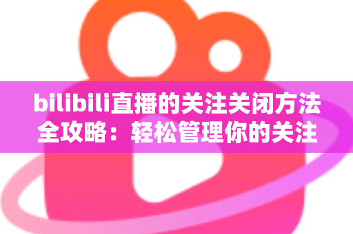 bilibili直播的关注关闭方法全攻略：轻松管理你的关注列表与开播提醒