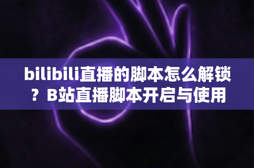 bilibili直播的脚本怎么解锁？B站直播脚本开启与使用全攻略