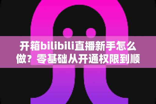 开箱bilibili直播新手怎么做?零基础从开通权限到顺利开播的全流程实战指南 开箱bilibili直播新手怎么做?零基础从开通权限到顺利开播的全流程实战指南