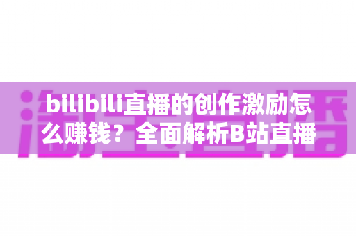bilibili直播的创作激励怎么赚钱？全面解析B站直播创作者的收益之路