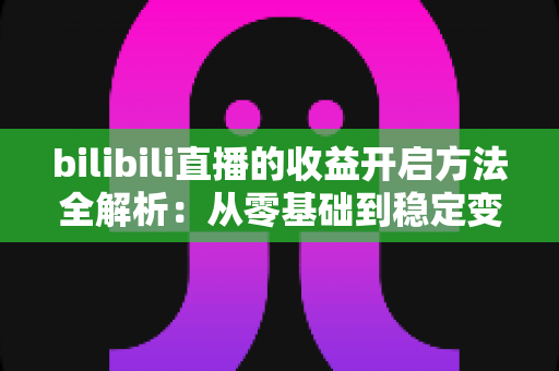 bilibili直播的收益开启方法全解析：从零基础到稳定变现的完整指南