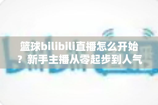 篮球bilibili直播怎么开始？新手主播从零起步到人气爆棚的实战全攻略