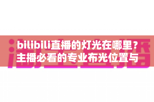 bilibili直播的灯光在哪里？主播必看的专业布光位置与打光技巧全指南