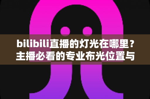 bilibili直播的灯光在哪里？主播必看的专业布光位置与打光技巧全指南