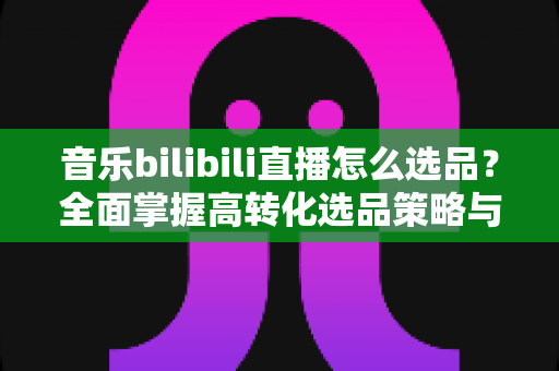 音乐bilibili直播怎么选品?全面掌握高转化选品策略与实战技巧 音乐bilibili直播怎么选品?全面掌握高转化选品策略与实战技巧