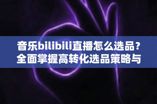 音乐bilibili直播怎么选品?全面掌握高转化选品策略与实战技巧 音乐bilibili直播怎么选品?全面掌握高转化选品策略与实战技巧