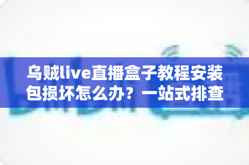乌贼live直播盒子教程安装包损坏怎么办?一站式排查修复与正确安装全攻略 乌贼live直播盒子教程安装包损坏怎么办?一站式排查修复与正确安装全攻略