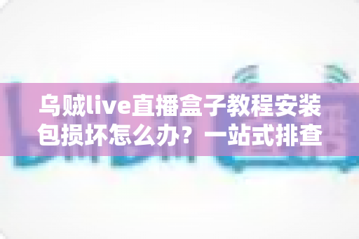 乌贼live直播盒子教程安装包损坏怎么办？一站式排查修复与正确安装全攻略
