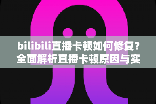 bilibili直播卡顿如何修复？全面解析直播卡顿原因与实用解决方案，让你畅享流畅观影体验