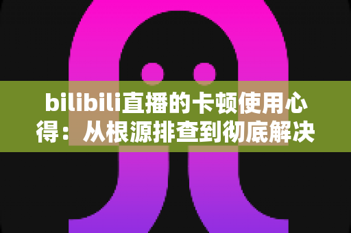 bilibili直播的卡顿使用心得:从根源排查到彻底解决的实战指南 bilibili直播的卡顿使用心得:从根源排查到彻底解决的实战指南