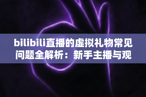 bilibili直播的虚拟礼物常见问题全解析：新手主播与观众必读指南