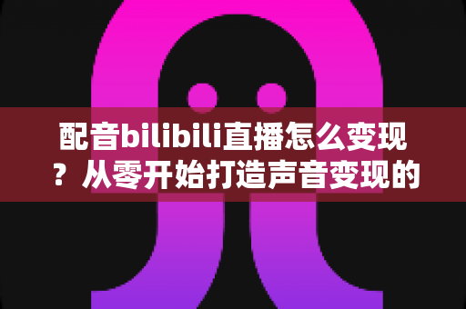 配音bilibili直播怎么变现?从零开始打造声音变现的完整指南 配音bilibili直播怎么变现?从零开始打造声音变现的完整指南