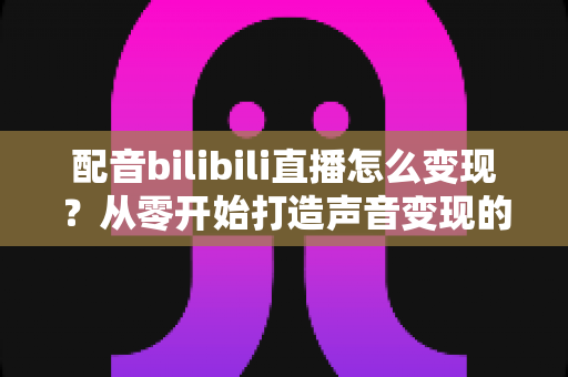 配音bilibili直播怎么变现?从零开始打造声音变现的完整指南 配音bilibili直播怎么变现?从零开始打造声音变现的完整指南