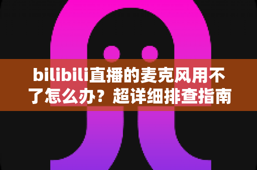 bilibili直播的麦克风用不了怎么办?超详细排查指南助你快速恢复开播 bilibili直播的麦克风用不了怎么办?超详细排查指南助你快速恢复开播