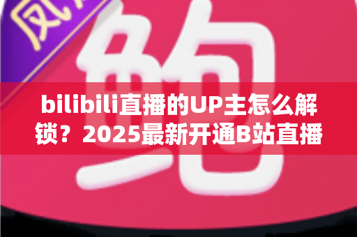 bilibili直播的UP主怎么解锁？2025最新开通B站直播权限全流程攻略与新手涨粉指南