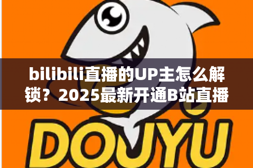 bilibili直播的UP主怎么解锁？2025最新开通B站直播权限全流程攻略与新手涨粉指南
