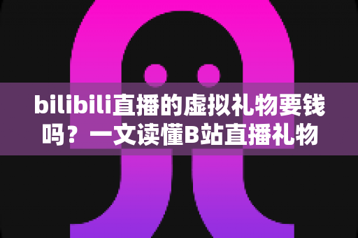 bilibili直播的虚拟礼物要钱吗？一文读懂B站直播礼物收费规则与理性打赏全攻略