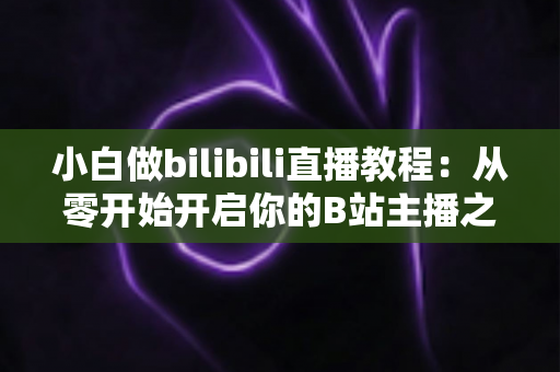 小白做bilibili直播教程:从零开始开启你的B站主播之路,手把手教你快速上手直播全流程 小白做bilibili直播教程:从零开始开启你的B站主播之路,手把手教你快速上手直播全流程