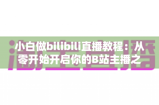 小白做bilibili直播教程:从零开始开启你的B站主播之路,手把手教你快速上手直播全流程 小白做bilibili直播教程:从零开始开启你的B站主播之路,手把手教你快速上手直播全流程