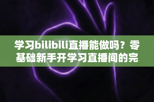 学习bilibili直播能做吗?零基础新手开学习直播间的完整攻略与变现前景解析 学习bilibili直播能做吗?零基础新手开学习直播间的完整攻略与变现前景解析