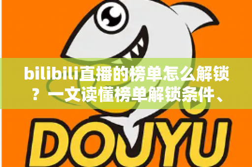 bilibili直播的榜单怎么解锁？一文读懂榜单解锁条件、上榜方法与排名提升技巧