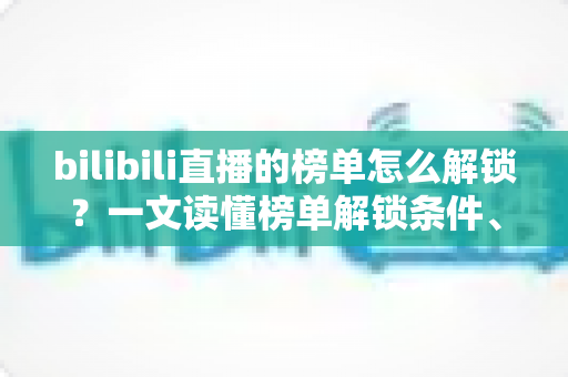 bilibili直播的榜单怎么解锁？一文读懂榜单解锁条件、上榜方法与排名提升技巧