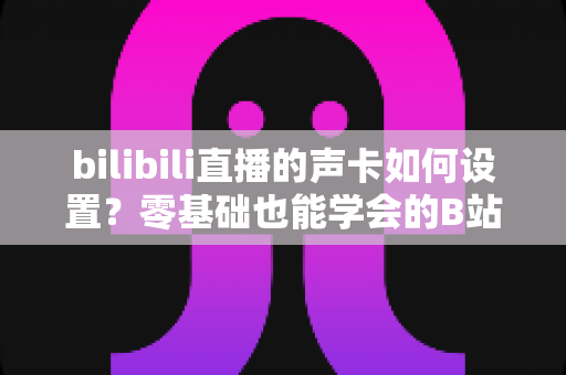 bilibili直播的声卡如何设置？零基础也能学会的B站直播声卡调试全攻略