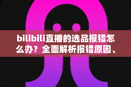 bilibili直播的选品报错怎么办？全面解析报错原因、解决步骤与预防技巧，助你快速恢复直播带货效率