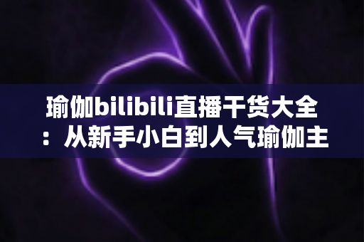 瑜伽bilibili直播干货大全:从新手小白到人气瑜伽主播的实战指南 瑜伽bilibili直播干货大全:从新手小白到人气瑜伽主播的实战指南