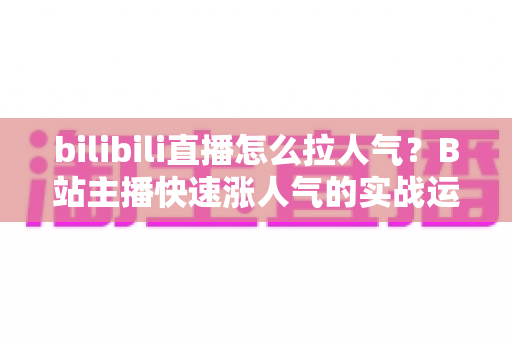 bilibili直播怎么拉人气?B站主播快速涨人气的实战运营指南 bilibili直播怎么拉人气?B站主播快速涨人气的实战运营指南